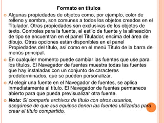 Formato en títulos
   Algunas propiedades de objetos como, por ejemplo, color de
    relleno y sombra, son comunes a todos los objetos creados en el
    Titulador. Otras propiedades son exclusivas de los objetos de
    texto. Controles para la fuente, el estilo de fuente y la alineación
    de tipo se encuentran en el panel Titulador, encima del área de
    dibujo. Otras opciones están disponibles en el panel
    Propiedades del título, así como en el menú Título de la barra de
    menús principal.
   En cualquier momento puede cambiar las fuentes que use para
    los títulos. El Navegador de fuentes muestra todas las fuentes
    que hay instaladas con un conjunto de caracteres
    predeterminados, que se pueden personalizar.
   Al elegir una fuente en el Navegador de fuentes, se aplica
    inmediatamente al título. El Navegador de fuentes permanece
    abierto para que pueda previsualizar otra fuente.
   Nota: Si comparte archivos de título con otros usuarios,
    asegúrese de que sus equipos tienen las fuentes utilizadas para
    crear el título compartido.
 
