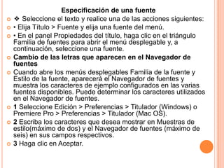 Especificación de una fuente
   ❖ Seleccione el texto y realice una de las acciones siguientes:
   • Elija Título > Fuente y elija una fuente del menú.
   • En el panel Propiedades del título, haga clic en el triángulo
    Familia de fuentes para abrir el menú desplegable y, a
    continuación, seleccione una fuente.
   Cambio de las letras que aparecen en el Navegador de
    fuentes
   Cuando abre los menús desplegables Familia de la fuente y
    Estilo de la fuente, aparecerá el Navegador de fuentes y
    muestra los caracteres de ejemplo configurados en las varias
    fuentes disponibles. Puede determinar los caracteres utilizados
    en el Navegador de fuentes.
   1 Seleccione Edición > Preferencias > Titulador (Windows) o
    Premiere Pro > Preferencias > Titulador (Mac OS).
   2 Escriba los caracteres que desea mostrar en Muestras de
    estilo(máximo de dos) y el Navegador de fuentes (máximo de
    seis) en sus campos respectivos.
   3 Haga clic en Aceptar.
 