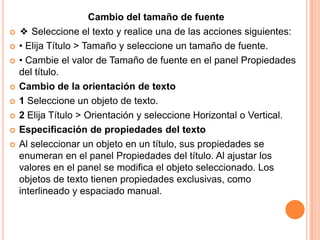 Cambio del tamaño de fuente
   ❖ Seleccione el texto y realice una de las acciones siguientes:
   • Elija Título > Tamaño y seleccione un tamaño de fuente.
   • Cambie el valor de Tamaño de fuente en el panel Propiedades
    del título.
   Cambio de la orientación de texto
   1 Seleccione un objeto de texto.
   2 Elija Título > Orientación y seleccione Horizontal o Vertical.
   Especificación de propiedades del texto
   Al seleccionar un objeto en un título, sus propiedades se
    enumeran en el panel Propiedades del título. Al ajustar los
    valores en el panel se modifica el objeto seleccionado. Los
    objetos de texto tienen propiedades exclusivas, como
    interlineado y espaciado manual.
 
