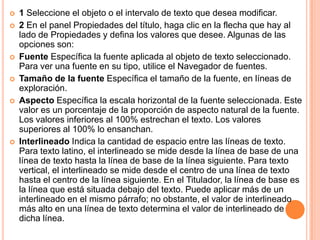    1 Seleccione el objeto o el intervalo de texto que desea modificar.
   2 En el panel Propiedades del título, haga clic en la flecha que hay al
    lado de Propiedades y defina los valores que desee. Algunas de las
    opciones son:
   Fuente Específica la fuente aplicada al objeto de texto seleccionado.
    Para ver una fuente en su tipo, utilice el Navegador de fuentes.
   Tamaño de la fuente Específica el tamaño de la fuente, en líneas de
    exploración.
   Aspecto Específica la escala horizontal de la fuente seleccionada. Este
    valor es un porcentaje de la proporción de aspecto natural de la fuente.
    Los valores inferiores al 100% estrechan el texto. Los valores
    superiores al 100% lo ensanchan.
   Interlineado Indica la cantidad de espacio entre las líneas de texto.
    Para texto latino, el interlineado se mide desde la línea de base de una
    línea de texto hasta la línea de base de la línea siguiente. Para texto
    vertical, el interlineado se mide desde el centro de una línea de texto
    hasta el centro de la línea siguiente. En el Titulador, la línea de base es
    la línea que está situada debajo del texto. Puede aplicar más de un
    interlineado en el mismo párrafo; no obstante, el valor de interlineado
    más alto en una línea de texto determina el valor de interlineado de
    dicha línea.
 