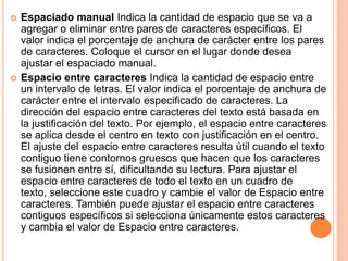    Espaciado manual Indica la cantidad de espacio que se va a
    agregar o eliminar entre pares de caracteres específicos. El
    valor indica el porcentaje de anchura de carácter entre los pares
    de caracteres. Coloque el cursor en el lugar donde desea
    ajustar el espaciado manual.
   Espacio entre caracteres Indica la cantidad de espacio entre
    un intervalo de letras. El valor indica el porcentaje de anchura de
    carácter entre el intervalo especificado de caracteres. La
    dirección del espacio entre caracteres del texto está basada en
    la justificación del texto. Por ejemplo, el espacio entre caracteres
    se aplica desde el centro en texto con justificación en el centro.
    El ajuste del espacio entre caracteres resulta útil cuando el texto
    contiguo tiene contornos gruesos que hacen que los caracteres
    se fusionen entre sí, dificultando su lectura. Para ajustar el
    espacio entre caracteres de todo el texto en un cuadro de
    texto, seleccione este cuadro y cambie el valor de Espacio entre
    caracteres. También puede ajustar el espacio entre caracteres
    contiguos específicos si selecciona únicamente estos caracteres
    y cambia el valor de Espacio entre caracteres.
 
