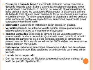    Distancia a línea de base Especifica la distancia de los caracteres
    desde la línea de base. Suba o baje el texto seleccionado para crear
    superíndices o subíndices. El cambio del valor de Distancia a línea de
    base afecta a todos los caracteres. Para ajustar la distancia a la línea
    de base de todo el texto en un cuadro de texto, seleccione este cuadro
    y cambie el valor. También puede ajustar la distancia a la línea de base
    entre caracteres contiguos específicos si selecciona únicamente estos
    caracteres y cambia el valor.
   Inclinación Especifica la inclinación de un objeto, en grados.
   Versalitas Cuando se selecciona esta opción, indica que todos los
    objetos seleccionados se muestren en mayúscula.
   Tamaño versalitas Especifica el tamaño de las versalitas como un
    porcentaje de la altura normal. Al ajustar este valor, cambia el tamaño
    de todos los caracteres del objeto de texto, excepto el tamaño del
    primer carácter. Un valor de versalitas del 100% define que se muestre
    todo el texto en mayúscula.
   Subrayado Cuando se selecciona esta opción, indica que se subraye
    el texto seleccionado. Esta opción no está disponible para texto en un
    trazado.
   Uso de texto de párrafo
   Con las herramientas del Titulador puede redimensionar y alinear el
    texto del párrafo rápidamente.
 