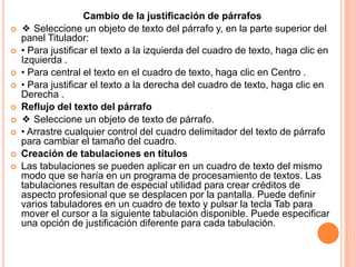 Cambio de la justificación de párrafos
   ❖ Seleccione un objeto de texto del párrafo y, en la parte superior del
    panel Titulador:
   • Para justificar el texto a la izquierda del cuadro de texto, haga clic en
    Izquierda .
   • Para central el texto en el cuadro de texto, haga clic en Centro .
   • Para justificar el texto a la derecha del cuadro de texto, haga clic en
    Derecha .
   Reflujo del texto del párrafo
   ❖ Seleccione un objeto de texto de párrafo.
   • Arrastre cualquier control del cuadro delimitador del texto de párrafo
    para cambiar el tamaño del cuadro.
   Creación de tabulaciones en títulos
   Las tabulaciones se pueden aplicar en un cuadro de texto del mismo
    modo que se haría en un programa de procesamiento de textos. Las
    tabulaciones resultan de especial utilidad para crear créditos de
    aspecto profesional que se desplacen por la pantalla. Puede definir
    varios tabuladores en un cuadro de texto y pulsar la tecla Tab para
    mover el cursor a la siguiente tabulación disponible. Puede especificar
    una opción de justificación diferente para cada tabulación.
 