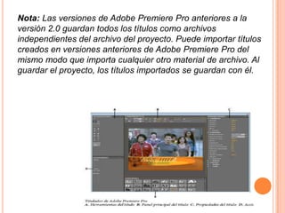 Nota: Las versiones de Adobe Premiere Pro anteriores a la
versión 2.0 guardan todos los títulos como archivos
independientes del archivo del proyecto. Puede importar títulos
creados en versiones anteriores de Adobe Premiere Pro del
mismo modo que importa cualquier otro material de archivo. Al
guardar el proyecto, los títulos importados se guardan con él.
 