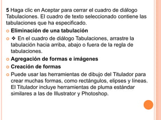 5 Haga clic en Aceptar para cerrar el cuadro de diálogo
Tabulaciones. El cuadro de texto seleccionado contiene las
tabulaciones que ha especificado.
 Eliminación de una tabulación

 ❖ En el cuadro de diálogo Tabulaciones, arrastre la
  tabulación hacia arriba, abajo o fuera de la regla de
  tabulaciones.
 Agregación de formas e imágenes

 Creación de formas

 Puede usar las herramientas de dibujo del Titulador para
  crear muchas formas, como rectángulos, elipses y líneas.
  El Titulador incluye herramientas de pluma estándar
  similares a las de Illustrator y Photoshop.
 