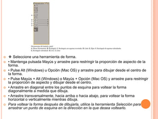    ❖ Seleccione una herramienta de forma.
   • Mantenga pulsada Mayús y arrastre para restringir la proporción de aspecto de la
    forma.
   • Pulse Alt (Windows) u Opción (Mac OS) y arrastre para dibujar desde el centro de
    la forma.
   • Pulse Mayús + Alt (Windows) o Mayús + Opción (Mac OS) y arrastre para restringir
    la proporción de aspecto y dibujar desde el centro.
   • Arrastre en diagonal entre los puntos de esquina para voltear la forma
    diagonalmente a medida que dibuja.
   • Arrastre transversalmente, hacia arriba o hacia abajo, para voltear la forma
    horizontal o verticalmente mientras dibuja.
   Para voltear la forma después de dibujarla, utilice la herramienta Selección para
    arrastrar un punto de esquina en la dirección en la que desea voltearlo.
 