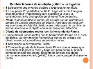 Cambiar la forma de un objeto gráfico o un logotipo
   1 Seleccione uno o varios objetos o logotipos en un título.
   2 En el panel Propiedades del título, haga clic en el triángulo
    situado junto a Propiedades para expandir la lista y, a
    continuación, elija una opción en el menú Tipo de gráfico.
   Nota: Cuando cambie la forma, es posible que se pierdan los
    puntos de anclaje originales del objeto. Para que se muestren
    los puntos de anclaje del objeto antes o después de cambiar la
    forma, seleccione el objeto con la herramienta Selección.
   Dibujo de segmentos rectos con la herramienta Pluma
   Puede dibujar líneas rectas con la herramienta Pluma en el área
    de dibujo. La herramienta Pluma crea puntos de anclaje del
    objeto conectados mediante segmentos rectos.
   1 Seleccione la herramienta Pluma.
   2 Coloque la punta de la herramienta Pluma donde desea que
    comience el segmento recto y haga clic para definir el primer
    punto de anclaje del objeto. El punto de anclaje del objeto
    permanece seleccionado (sólido) hasta que agregue el siguiente
    punto.
 