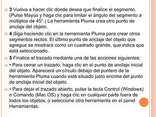    3 Vuelva a hacer clic donde desea que finalice el segmento.
    (Pulse Mayús y haga clic para limitar el ángulo del segmento a
    múltiplos de 45°.) La herramienta Pluma crea otro punto de
    anclaje del objeto.
   4 Siga haciendo clic en la herramienta Pluma para crear otros
    segmentos rectos. El último punto de anclaje del objeto que
    agregue se mostrará como un cuadrado grande, que indica que
    está seleccionado.
   5 Finalice el trazado mediante una de las acciones siguientes:
   • Para cerrar un trazado, haga clic en el punto de anclaje inicial
    del objeto. Aparecerá un círculo debajo del puntero de la
    herramienta Pluma cuando esté situado justo encima del punto
    de anclaje inicial del objeto.
   • Para dejar el trazado abierto, pulse la tecla Control (Windows)
    o Comando (Mac OS) y haga clic en cualquier parte fuera de
    todos los objetos, o seleccione otra herramienta en el panel
    Herramientas.
 