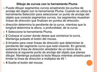 Dibujo de curvas con la herramienta Pluma
   Puede dibujar segmentos curvos arrastrando los puntos de
    anclaje del objeto con la herramienta Pluma. Cuando se utiliza la
    herramienta Selección para seleccionar un punto de anclaje del
    objeto que conecta segmentos curvos, los segmentos muestran
    líneas de dirección que finalizan en puntos de dirección.
   dirección determina la pendiente de la curva, mientras que la
    longitud determina la altura, o profundidad, de la curva.
   1 Seleccione la herramienta Pluma.
   2 Coloque el cursor donde desea que comience la curva.
    Mantenga pulsado el botón del mouse.
   3 Arrastre para crear líneas de dirección que determinen la
    pendiente del segmento curvo que está creando. En general,
    extienda la línea de dirección alrededor de un tercio de la
    distancia al siguiente punto de anclaje del objeto que planea
    dibujar. Mantenga pulsada la tecla Mayús mientras arrastra para
    limitar la línea de dirección a múltiplos de 45 °.
   4 Suelte el botón del mouse.
 