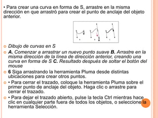 • Para crear una curva en forma de S, arrastre en la misma
dirección en que arrastró para crear el punto de anclaje del objeto
anterior.




   Dibujo de curvas en S
   A. Comenzar a arrastrar un nuevo punto suave B. Arrastre en la
    misma dirección de la línea de dirección anterior, creando una
    curva en forma de S C. Resultado después de soltar el botón del
    mouse
   6 Siga arrastrando la herramienta Pluma desde distintas
    ubicaciones para crear otros puntos.
   • Para cerrar el trazado, coloque la herramienta Pluma sobre el
    primer punto de anclaje del objeto. Haga clic o arrastre para
    cerrar el trazado.
   • Para dejar el trazado abierto, pulse la tecla Ctrl mientras hace
    clic en cualquier parte fuera de todos los objetos, o seleccione la
    herramienta Selección.
 