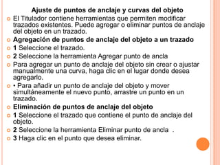Ajuste de puntos de anclaje y curvas del objeto
   El Titulador contiene herramientas que permiten modificar
    trazados existentes. Puede agregar o eliminar puntos de anclaje
    del objeto en un trazado.
   Agregación de puntos de anclaje del objeto a un trazado
   1 Seleccione el trazado.
   2 Seleccione la herramienta Agregar punto de ancla
   Para agregar un punto de anclaje del objeto sin crear o ajustar
    manualmente una curva, haga clic en el lugar donde desea
    agregarlo.
   • Para añadir un punto de anclaje del objeto y mover
    simultáneamente el nuevo punto, arrastre un punto en un
    trazado.
   Eliminación de puntos de anclaje del objeto
   1 Seleccione el trazado que contiene el punto de anclaje del
    objeto.
   2 Seleccione la herramienta Eliminar punto de ancla .
   3 Haga clic en el punto que desea eliminar.
 