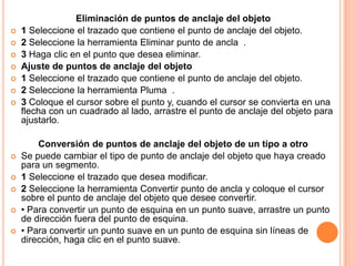Eliminación de puntos de anclaje del objeto
   1 Seleccione el trazado que contiene el punto de anclaje del objeto.
   2 Seleccione la herramienta Eliminar punto de ancla .
   3 Haga clic en el punto que desea eliminar.
   Ajuste de puntos de anclaje del objeto
   1 Seleccione el trazado que contiene el punto de anclaje del objeto.
   2 Seleccione la herramienta Pluma .
   3 Coloque el cursor sobre el punto y, cuando el cursor se convierta en una
    flecha con un cuadrado al lado, arrastre el punto de anclaje del objeto para
    ajustarlo.

        Conversión de puntos de anclaje del objeto de un tipo a otro
   Se puede cambiar el tipo de punto de anclaje del objeto que haya creado
    para un segmento.
   1 Seleccione el trazado que desea modificar.
   2 Seleccione la herramienta Convertir punto de ancla y coloque el cursor
    sobre el punto de anclaje del objeto que desee convertir.
   • Para convertir un punto de esquina en un punto suave, arrastre un punto
    de dirección fuera del punto de esquina.
   • Para convertir un punto suave en un punto de esquina sin líneas de
    dirección, haga clic en el punto suave.
 
