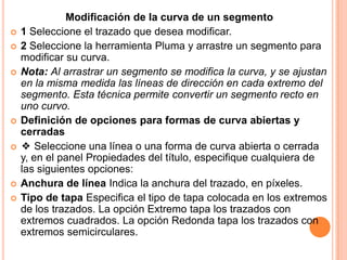 Modificación de la curva de un segmento
   1 Seleccione el trazado que desea modificar.
   2 Seleccione la herramienta Pluma y arrastre un segmento para
    modificar su curva.
   Nota: Al arrastrar un segmento se modifica la curva, y se ajustan
    en la misma medida las líneas de dirección en cada extremo del
    segmento. Esta técnica permite convertir un segmento recto en
    uno curvo.
   Definición de opciones para formas de curva abiertas y
    cerradas
   ❖ Seleccione una línea o una forma de curva abierta o cerrada
    y, en el panel Propiedades del título, especifique cualquiera de
    las siguientes opciones:
   Anchura de línea Indica la anchura del trazado, en píxeles.
   Tipo de tapa Especifica el tipo de tapa colocada en los extremos
    de los trazados. La opción Extremo tapa los trazados con
    extremos cuadrados. La opción Redonda tapa los trazados con
    extremos semicirculares.
 