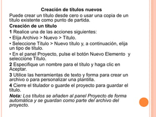 Creación de títulos nuevos
Puede crear un título desde cero o usar una copia de un
título existente como punto de partida.
Creación de un título
1 Realice una de las acciones siguientes:
• Elija Archivo > Nuevo > Título.
• Seleccione Título > Nuevo título y, a continuación, elija
un tipo de título.
• En el panel Proyecto, pulse el botón Nuevo Elemento y
seleccione Título.
2 Especifique un nombre para el título y haga clic en
Aceptar.
3 Utilice las herramientas de texto y forma para crear un
archivo o para personalizar una plantilla.
4 Cierre el titulador o guarde el proyecto para guardar el
título.
Nota: Los títulos se añaden al panel Proyecto de forma
automática y se guardan como parte del archivo del
proyecto.
 