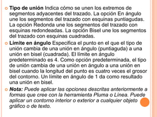  Tipo de unión Indica cómo se unen los extremos de
  segmentos adyacentes del trazado. La opción En ángulo
  une los segmentos del trazado con esquinas puntiagudas.
  La opción Redonda une los segmentos del trazado con
  esquinas redondeadas. La opción Bisel une los segmentos
  del trazado con esquinas cuadradas.
 Límite en ángulo Especifica el punto en el que el tipo de
  unión cambia de una unión en ángulo (puntiaguda) a una
  unión en bisel (cuadrada). El límite en ángulo
  predeterminado es 4. Como opción predeterminada, el tipo
  de unión cambia de una unión en ángulo a una unión en
  bisel cuando la longitud del punto es cuatro veces el grosor
  del contorno. Un límite en ángulo de 1 da como resultado
  una unión en bisel.
 Nota: Puede aplicar las opciones descritas anteriormente a
  formas que cree con la herramienta Pluma o Línea. Puede
  aplicar un contorno interior o exterior a cualquier objeto
  gráfico o de texto.
 