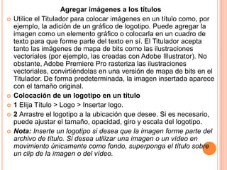 Agregar imágenes a los títulos
   Utilice el Titulador para colocar imágenes en un título como, por
    ejemplo, la adición de un gráfico de logotipo. Puede agregar la
    imagen como un elemento gráfico o colocarla en un cuadro de
    texto para que forme parte del texto en sí. El Titulador acepta
    tanto las imágenes de mapa de bits como las ilustraciones
    vectoriales (por ejemplo, las creadas con Adobe Illustrator). No
    obstante, Adobe Premiere Pro rasteriza las ilustraciones
    vectoriales, convirtiéndolas en una versión de mapa de bits en el
    Titulador. De forma predeterminada, la imagen insertada aparece
    con el tamaño original.
   Colocación de un logotipo en un título
   1 Elija Título > Logo > Insertar logo.
   2 Arrastre el logotipo a la ubicación que desee. Si es necesario,
    puede ajustar el tamaño, opacidad, giro y escala del logotipo.
   Nota: Inserte un logotipo si desea que la imagen forme parte del
    archivo de título. Si desea utilizar una imagen o un vídeo en
    movimiento únicamente como fondo, superponga el título sobre
    un clip de la imagen o del vídeo.
 