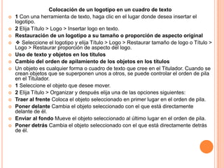 Colocación de un logotipo en un cuadro de texto
   1 Con una herramienta de texto, haga clic en el lugar donde desea insertar el
    logotipo.
   2 Elija Título > Logo > Insertar logo en texto.
   Restauración de un logotipo a su tamaño o proporción de aspecto original
   ❖ Seleccione el logotipo y elija Título > Logo > Restaurar tamaño de logo o Título >
    Logo > Restaurar proporción de aspecto del logo.
   Uso de texto y objetos en los títulos
   Cambio del orden de apilamiento de los objetos en los títulos
   Un objeto es cualquier forma o cuadro de texto que cree en el Titulador. Cuando se
    crean objetos que se superponen unos a otros, se puede controlar el orden de pila
    en el Titulador.
   1 Seleccione el objeto que desee mover.
   2 Elija Título > Organizar y después elija una de las opciones siguientes:
   Traer al frente Coloca el objeto seleccionado en primer lugar en el orden de pila.
   Poner delante Cambia el objeto seleccionado con el que está directamente
    delante de él.
   Enviar al fondo Mueve el objeto seleccionado al último lugar en el orden de pila.
   Poner detrás Cambia el objeto seleccionado con el que está directamente detrás
    de él.
 