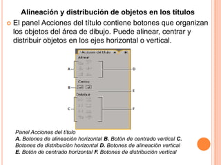 Alineación y distribución de objetos en los títulos
 El panel Acciones del título contiene botones que organizan
  los objetos del área de dibujo. Puede alinear, centrar y
  distribuir objetos en los ejes horizontal o vertical.




  Panel Acciones del título
  A. Botones de alineación horizontal B. Botón de centrado vertical C.
  Botones de distribución horizontal D. Botones de alineación vertical
  E. Botón de centrado horizontal F. Botones de distribución vertical
 