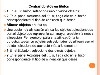Centrar objetos en títulos
 1 En el Titulador, seleccione uno o varios objetos.

 2 En el panel Acciones del título, haga clic en el botón
  correspondiente al tipo de centrado que desee.
 Alinear objetos en títulos

 Una opción de alineación alinea los objetos seleccionados
  con el objeto que represente con mayor precisión la nueva
  alineación. Por ejemplo, para una alineación a la
  derecha, todos los objetos seleccionados se alinean con el
  objeto seleccionado que esté más a la derecha.
 1 En el titulador, seleccione dos o más objetos.

 2 En el panel Acciones del título, haga clic en el botón
  correspondiente al tipo de alineación que desee.
 
