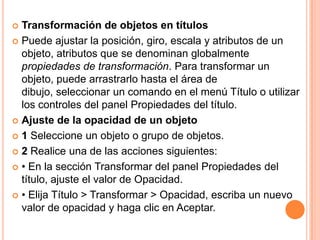  Transformación de objetos en títulos
 Puede ajustar la posición, giro, escala y atributos de un
  objeto, atributos que se denominan globalmente
  propiedades de transformación. Para transformar un
  objeto, puede arrastrarlo hasta el área de
  dibujo, seleccionar un comando en el menú Título o utilizar
  los controles del panel Propiedades del título.
 Ajuste de la opacidad de un objeto

 1 Seleccione un objeto o grupo de objetos.

 2 Realice una de las acciones siguientes:

 • En la sección Transformar del panel Propiedades del
  título, ajuste el valor de Opacidad.
 • Elija Título > Transformar > Opacidad, escriba un nuevo
  valor de opacidad y haga clic en Aceptar.
 