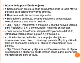    Ajuste de la posición de objetos
   1 Seleccione un objeto, o haga clic manteniendo la tecla Mayús
    pulsada para seleccionar varios objetos.
   2 Realice una de las acciones siguientes:
   • En el tablero de dibujo, arrastre cualquiera de los objetos
    seleccionados a una nueva posición.
   • Elija Título > Transformar > Posición y escriba nuevos valores
    para Posición X e Y; a continuación, haga clic en Aceptar.
   • En la sección Transformar del panel Propiedades del título,
    introduzca valores para Posición X y Posición Y.
   • Utilice las teclas de flecha para empujar el objeto en
    incrementos de un píxel, o mantenga pulsada Mayús y utilice la
    tecla de flecha para empujar el objeto en incrementos de 5
    píxeles.
   • Elija Título > Posición y elija una opción para centrar el objeto
    seleccionado o alinear su borde inferior con la parte inferior del
    margen seguro para el título.
 