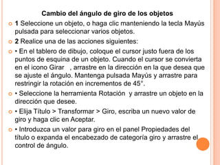 Cambio del ángulo de giro de los objetos
   1 Seleccione un objeto, o haga clic manteniendo la tecla Mayús
    pulsada para seleccionar varios objetos.
   2 Realice una de las acciones siguientes:
   • En el tablero de dibujo, coloque el cursor justo fuera de los
    puntos de esquina de un objeto. Cuando el cursor se convierta
    en el icono Girar , arrastre en la dirección en la que desea que
    se ajuste el ángulo. Mantenga pulsada Mayús y arrastre para
    restringir la rotación en incrementos de 45°.
   • Seleccione la herramienta Rotación y arrastre un objeto en la
    dirección que desee.
   • Elija Título > Transformar > Giro, escriba un nuevo valor de
    giro y haga clic en Aceptar.
   • Introduzca un valor para giro en el panel Propiedades del
    título o expanda el encabezado de categoría giro y arrastre el
    control de ángulo.
 