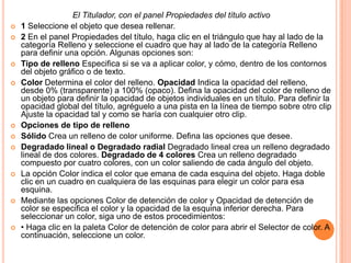 El Titulador, con el panel Propiedades del título activo
   1 Seleccione el objeto que desea rellenar.
   2 En el panel Propiedades del título, haga clic en el triángulo que hay al lado de la
    categoría Relleno y seleccione el cuadro que hay al lado de la categoría Relleno
    para definir una opción. Algunas opciones son:
   Tipo de relleno Especifica si se va a aplicar color, y cómo, dentro de los contornos
    del objeto gráfico o de texto.
   Color Determina el color del relleno. Opacidad Indica la opacidad del relleno,
    desde 0% (transparente) a 100% (opaco). Defina la opacidad del color de relleno de
    un objeto para definir la opacidad de objetos individuales en un título. Para definir la
    opacidad global del título, agréguelo a una pista en la línea de tiempo sobre otro clip
    Ajuste la opacidad tal y como se haría con cualquier otro clip.
   Opciones de tipo de relleno
   Sólido Crea un relleno de color uniforme. Defina las opciones que desee.
   Degradado lineal o Degradado radial Degradado lineal crea un relleno degradado
    lineal de dos colores. Degradado de 4 colores Crea un relleno degradado
    compuesto por cuatro colores, con un color saliendo de cada ángulo del objeto.
   La opción Color indica el color que emana de cada esquina del objeto. Haga doble
    clic en un cuadro en cualquiera de las esquinas para elegir un color para esa
    esquina.
   Mediante las opciones Color de detención de color y Opacidad de detención de
    color se especifica el color y la opacidad de la esquina inferior derecha. Para
    seleccionar un color, siga uno de estos procedimientos:
   • Haga clic en la paleta Color de detención de color para abrir el Selector de color. A
    continuación, seleccione un color.
 
