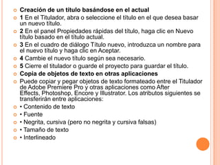    Creación de un título basándose en el actual
   1 En el Titulador, abra o seleccione el título en el que desea basar
    un nuevo título.
   2 En el panel Propiedades rápidas del título, haga clic en Nuevo
    título basado en el título actual.
   3 En el cuadro de diálogo Título nuevo, introduzca un nombre para
    el nuevo título y haga clic en Aceptar.
   4 Cambie el nuevo título según sea necesario.
   5 Cierre el titulador o guarde el proyecto para guardar el título.
   Copia de objetos de texto en otras aplicaciones
   Puede copiar y pegar objetos de texto formateado entre el Titulador
    de Adobe Premiere Pro y otras aplicaciones como After
    Effects, Photoshop, Encore y Illustrator. Los atributos siguientes se
    transferirán entre aplicaciones:
   • Contenido de texto
   • Fuente
   • Negrita, cursiva (pero no negrita y cursiva falsas)
   • Tamaño de texto
   • Interlineado
 