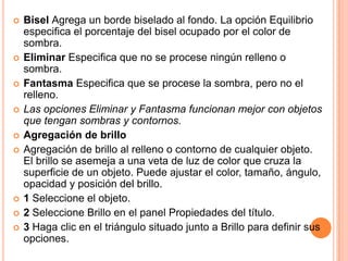    Bisel Agrega un borde biselado al fondo. La opción Equilibrio
    especifica el porcentaje del bisel ocupado por el color de
    sombra.
   Eliminar Especifica que no se procese ningún relleno o
    sombra.
   Fantasma Especifica que se procese la sombra, pero no el
    relleno.
   Las opciones Eliminar y Fantasma funcionan mejor con objetos
    que tengan sombras y contornos.
   Agregación de brillo
   Agregación de brillo al relleno o contorno de cualquier objeto.
    El brillo se asemeja a una veta de luz de color que cruza la
    superficie de un objeto. Puede ajustar el color, tamaño, ángulo,
    opacidad y posición del brillo.
   1 Seleccione el objeto.
   2 Seleccione Brillo en el panel Propiedades del título.
   3 Haga clic en el triángulo situado junto a Brillo para definir sus
    opciones.
 