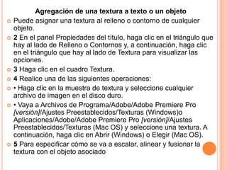 Agregación de una textura a texto o un objeto
   Puede asignar una textura al relleno o contorno de cualquier
    objeto.
   2 En el panel Propiedades del título, haga clic en el triángulo que
    hay al lado de Relleno o Contornos y, a continuación, haga clic
    en el triángulo que hay al lado de Textura para visualizar las
    opciones.
   3 Haga clic en el cuadro Textura.
   4 Realice una de las siguientes operaciones:
   • Haga clic en la muestra de textura y seleccione cualquier
    archivo de imagen en el disco duro.
   • Vaya a Archivos de Programa/Adobe/Adobe Premiere Pro
    [versión]/Ajustes Preestablecidos/Texturas (Windows)o
    Aplicaciones/Adobe/Adobe Premiere Pro [versión]/Ajustes
    Preestablecidos/Texturas (Mac OS) y seleccione una textura. A
    continuación, haga clic en Abrir (Windows) o Elegir (Mac OS).
   5 Para especificar cómo se va a escalar, alinear y fusionar la
    textura con el objeto asociado
 