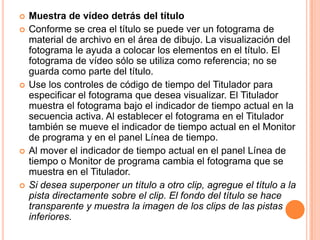    Muestra de vídeo detrás del título
   Conforme se crea el título se puede ver un fotograma de
    material de archivo en el área de dibujo. La visualización del
    fotograma le ayuda a colocar los elementos en el título. El
    fotograma de vídeo sólo se utiliza como referencia; no se
    guarda como parte del título.
   Use los controles de código de tiempo del Titulador para
    especificar el fotograma que desea visualizar. El Titulador
    muestra el fotograma bajo el indicador de tiempo actual en la
    secuencia activa. Al establecer el fotograma en el Titulador
    también se mueve el indicador de tiempo actual en el Monitor
    de programa y en el panel Línea de tiempo.
   Al mover el indicador de tiempo actual en el panel Línea de
    tiempo o Monitor de programa cambia el fotograma que se
    muestra en el Titulador.
   Si desea superponer un título a otro clip, agregue el título a la
    pista directamente sobre el clip. El fondo del título se hace
    transparente y muestra la imagen de los clips de las pistas
    inferiores.
 