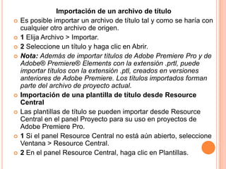 Importación de un archivo de título
   Es posible importar un archivo de título tal y como se haría con
    cualquier otro archivo de origen.
   1 Elija Archivo > Importar.
   2 Seleccione un título y haga clic en Abrir.
   Nota: Además de importar títulos de Adobe Premiere Pro y de
    Adobe® Premiere® Elements con la extensión .prtl, puede
    importar títulos con la extensión .ptl, creados en versiones
    anteriores de Adobe Premiere. Los títulos importados forman
    parte del archivo de proyecto actual.
   Importación de una plantilla de título desde Resource
    Central
   Las plantillas de título se pueden importar desde Resource
    Central en el panel Proyecto para su uso en proyectos de
    Adobe Premiere Pro.
   1 Si el panel Resource Central no está aún abierto, seleccione
    Ventana > Resource Central.
   2 En el panel Resource Central, haga clic en Plantillas.
 