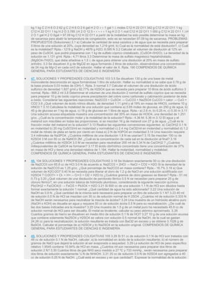 kg 1 kg C 2 H 6 O 2 62 g C 2 H 6 O 2 6 gal H 2 O ∗ ∗ 1 gal 1  moles C12 H 22 O11 342 g C12 H 22 O11 1 kg
C12 H 22 O11 1 kg H 2 O 3.785 H 2 O 12.5 ∗ ∗ ∗ ∗ ∗ 1 kg H 2 O 1 mol C12 H 22 O11 1 000 g C12 H 22 O11 1 H
2 O 1 gal H 2 O 6gal = 97.09 kg C12 H 22 O11 a partir de la molalidad ha sido posible determinar la masa en kg
de sacarosa para abatir la temperatura de congelación, esto es se necesitan 97.09 kg de sacarosa. PROBLEMAS
PROPUESTOS (Soluciones) 3.1 a) Calcular la cantidad de sosa caústica y de agua que se necesita para preparar
5 litros de una solución al 20%, cuya densidad es 1.219 g/ml, b) Cual es la normalidad de está disolución?, c) Cuál
es la molalidad? Rpta.- 1219 g NaOH y 4876 g H2O; 6.095 N 3.2 Calcular el volumen de disolución al 12% en
peso de CuSO4, que podrá prepararse con 1 kg de sulfato cúprico cristalizado, (CuSO4∗5H2O). La densidad de la
solución es 1.131 g/ml. Rpta.- 4.71 litros 3.3 Determinar la masa de sulfato magnésico heptahidratado,
(MgSO4∗7H2O), que debe añadirse a 1.5  de agua para obtener una disolución al 20% en masa de sulfato
anhídro. 3.3 Se disuelven X g de MgCl2 en agua formando 2 litros de solución, observándose una concentración
de 24 mg de Mg+2 en cada cm3 de solución. Hallar el valor de X. Rpta. 190 COMPENDIOS DE QUÍMICA
GENERAL PARA ESTUDIANTES DE CIENCIAS E INGENIERÍA
 47. SOLUCIONES Y PROPIEDADES COLIGATIVAS 103 3.5 Se disuelven 130 g de una base de metal
monovalente desconocida en agua formándose 1 litro de solución. Hallar su normalidad si se sabe que 0.78 g de
la base produce 0.03 moles de (OH)-1. Rpta. 5 normal 3.7 Calcular el volumen de una disolución de ácido
sulfúrico de densidad 1.827 g/ml y 92.77% de H2SO4 que se necesita para preparar 10 litros de ácido sulfúrico 3
normal. Rpta.- 868.2 ml 3.8 Determinar el volumen de una disolución 2 normal de sulfato cúprico que se necesita
para preparar 10 g de óxido cúprico previa precipitación del cobre como carbonato y calcinación posterior de éste
a óxido. Considerar las siguientes reacciones: Na2CO3 + CuSO4 → CuCO3 + Na2SO4 CuCO3 + calor → CuO +
CO2 3.9 ¿Qué volumen de ácido nítrico diluido, de densidad 1.11 g/ml y al 19% en masa de HNO3, contiene 10 g
HNO3 ? 3.10 Calcúlese la molalidad de una solución que contiene a) 0.65 moles de glucosa, en 250 g de agua, b)
45 g de glucosa en 1 kg de agua, c) 18 g de glucosa en 1 libra de agua. Rpta.- a) 2.6 m, b) 0.25 m, c) 0.30 m 3.11
Una solución acuosa etiquetada muestra una concentración del 35% en masa de HClO4, una densidad de 1.251
g/cc. ¿Cuál es la concentración molar y la molalidad de la solución? Rpta.- 4.36 M; 5.36 m 3.12 El agua y el
metanol son miscibles en todas las proporciones, si se mezclan 16 g de metanol con 27 g de agua. ¿Cuál es la
fracción molar del metanol en la solución? 3.13 Realice las siguientes conversiones siguientes: a) Ca(OH)2 0.1 N
en molaridad b) 20 mg CuSO3/ml en molaridad y normalidad c) 2.4 mg CaCl2/ml en molaridad y normalidad d) 1.2
molal de nitrato de plata en tanto por ciento en masa e) 2 N de H3PO4 en molaridad 3.14 Una reacción requiere
3.4 milimoles de Na3PO4. ¿Cuántos mililitros de una disolución 1.8 N se usarían? 3.15 Se mezclan 150 cc de
K2SO4 3 M con 80 cc de NaNO3 2M. ¿Cuál es la concentración de cada sal en la disolución al final? 3.16
¿Cuántos mililitros de H2SO4 3.0 M se necesitan para neutralizar 200 ml de 0.34 N de Ca(OH)2 ? ¿Cuántos
miliequivalentes de CaSO4 se formaran? 3.17 El ácido clorhídrico concentrado tiene una concentración de 37%
en masa de HCl y tiene una densidad relativa de 1.184. Hallar la molaridad, normalidad y molalidad.
COMPENDIOS DE QUÍMICA GENERAL PARA ESTUDIANTES DE CIENCIAS E INGENIERÍA
 48. 104 SOLUCIONES Y PROPIEDADES COLIGATIVAS 3.18 Se titularon exactamente 50 cc de una disolución
de Na2CO3 con 65.8 cc de HCl 3.0 N de acuerdo a: Na2CO3 + 2HCl → NaCl + CO2 + H2O Si la densidad de la
solución de Na2CO3 es 1.25 g/cc. ¿Qué porcentaje de Na2CO3 en masa contiene? Rpta.- 16.7% 3.19 a) Que
volumen de K2Cr2O7 0.40 N se necesita para liberar el cloro de 1.2 g de NaCl en una solución acidifícada con
H2SO4 ? Cr2O7= + Cl- + H+→ Cr+3 + Cl2 + H2O b) ¿Cuántos gramos de cloro gaseoso se liberan? Rpta.- 51 ml;
0.73 g 3.20 ¿Qué volumen de una disolución de perclorato férrico 0.5 N se necesitan para preparar 25 g de
cloruro férrico?, en una solución básica de hidróxido plumboso, considerando la siguiente reacción química.
Pb(OH)2 + Fe(ClO4)3 → FeCl3 + Pb3O4 + H2O 3.21 Si 600 cc de una solución 1.1 N de HCl son diluidos hasta
formar exactamente la solución 1 normal. ¿Qué cantidad de agua ha sido adicionada? 3.22 Una solución de
NaOH es 0.9 N. ¿Qué cantidad de la misma será necesaria para preparar un litro de solución 0.1 N? 3.23 40 ml
de solución 0.5 N de HCl se mezclan con 30 cc de solución normal de H 2SO4. ¿Cuántos ml de solución 0.333 N
de NaOH serán necesarios para neutralizar la mezcla de ácidos? 3.24 Una muestra de un hidróxido alcalino puro
(NaOH o KOH) es disuelta en agua y requiere 50 cc de solución ácida 0.5 N para su neutralización. ¿De cuál de
las dos bases indicadas era la muestra? 3.25 Una muestra de 1.5 g de un metal puro ha necesitado 45.9 cc de
solución normal de HCl para ser disuelta. El metal es bivalente; calcular su peso atómico aproximado. 3.26
Cuantos gramos de hierro se disuelven en medio litro de solución 0.1 N de HCl? 3.27 10 g de una solución acuosa
que contiene solamente Na2SO4 y H2SO4 se valora con solución 0.5 normal de NaOH, de la cual se gastan
24.26 cc para la neutralización; la solución resultante es tratada con BaCl2 en exceso y se obtiene 3.1526 g de
BaSO4. Calcular el porcentaje de a) H2SO4 y b) Na2SO4 en la solución original. COMPENDIOS DE QUÍMICA
GENERAL PARA ESTUDIANTES DE CIENCIAS E INGENIERÍA
 49. SOLUCIONES Y PROPIEDADES COLIGATIVAS 105 3.28 Si 51 cc de solución 0.1 N de HCl son tratados con
49 cc de solución 0.1 N de NaOH, calcular: a) la normalidad en ácido de la solución resultante; b) el número de
gramos de NaCl que dejará la solución al ser evaporada a sequedad. 3.29 La solución de HCl de peso específico
relativo 1.9545 contiene 10.94% de HCl en masa, ¿Cuántos ml son necesarios para preparar dos litros de
solución 2 N? 3.30 Cuántos litros de gas NH3 seco medido a 27 ºC y 733 mmHg , serán necesarios para preparar
dos litros de solución exactamente ½ N de NH4OH. 3.31 25 cc de solución 0.5 N de H2SO4 son agregados a 40
cc de solución 0.25 N de NaOH. ¿Cuál está en exceso y en que cantidad?. Expresar la normalidad de la solución
 