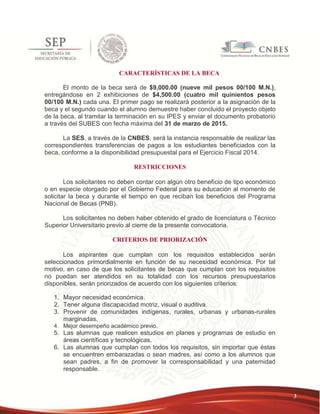 3 
CARACTERÍSTICAS DE LA BECA 
El monto de la beca será de $9,000.00 (nueve mil pesos 00/100 M.N.), 
entregándose en 2 exhibiciones de $4,500.00 (cuatro mil quinientos pesos 
00/100 M.N.) cada una. El primer pago se realizará posterior a la asignación de la 
beca y el segundo cuando el alumno demuestre haber concluido el proyecto objeto 
de la beca, al tramitar la terminación en su IPES y enviar el documento probatorio 
a través del SUBES con fecha máxima del 31 de marzo de 2015. 
La SES, a través de la CNBES, será la instancia responsable de realizar las 
correspondientes transferencias de pagos a los estudiantes beneficiados con la 
beca, conforme a la disponibilidad presupuestal para el Ejercicio Fiscal 2014. 
RESTRICCIONES 
Los solicitantes no deben contar con algún otro beneficio de tipo económico 
o en especie otorgado por el Gobierno Federal para su educación al momento de 
solicitar la beca y durante el tiempo en que reciban los beneficios del Programa 
Nacional de Becas (PNB). 
Los solicitantes no deben haber obtenido el grado de licenciatura o Técnico 
Superior Universitario previo al cierre de la presente convocatoria. 
CRITERIOS DE PRIORIZACIÓN 
Los aspirantes que cumplan con los requisitos establecidos serán 
seleccionados primordialmente en función de su necesidad económica. Por tal 
motivo, en caso de que los solicitantes de becas que cumplan con los requisitos 
no puedan ser atendidos en su totalidad con los recursos presupuestarios 
disponibles, serán priorizados de acuerdo con los siguientes criterios: 
1. Mayor necesidad económica. 
2. Tener alguna discapacidad motriz, visual o auditiva. 
3. Provenir de comunidades indígenas, rurales, urbanas y urbanas-rurales 
marginadas. 
4. Mejor desempeño académico previo. 
5. Las alumnas que realicen estudios en planes y programas de estudio en 
áreas científicas y tecnológicas. 
6. Las alumnas que cumplan con todos los requisitos, sin importar que éstas 
se encuentren embarazadas o sean madres, así como a los alumnos que 
sean padres, a fin de promover la corresponsabilidad y una paternidad 
responsable. 
 