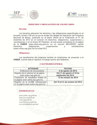 5 
DERECHOS Y OBLIGACIONES DE LOS BECARIOS 
Derechos 
Los becarios adquieren los derechos y las obligaciones especificados en el 
Acuerdo número 708 por el que se emiten las Reglas de Operación del Programa 
Nacional de Becas, publicado en el Diario Oficial de la Federación el 31 de 
diciembre de 2013 en el numeral 3.5 Derechos, obligaciones, suspensiones y 
cancelaciones y en el Anexo 29 Titulación, el cual puede consultarse en la página 
de la CNBES www.cnbes.sep.gob.mx en su sección BECARIOS, opción 
Derechos, obligaciones, suspensiones y cancelaciones 
(www.cnbes.sep.gob.mx/?q=node/187). 
Obligaciones 
Los beneficiarios del programa tendrán el compromiso de presentar a la 
CNBES, cuando ésta lo requiera, el trabajo escrito que realizaron. 
CALENDARIO GENERAL 
ACTIVIDAD FECHAS 
Publicación de Convocatoria 6 de agosto de 2014 
Registro de la solicitud en la página 
www.subes.sep.gob.mx 
Del 11 de agosto al 19 de 
septiembre de 2014 
Publicación de resultados finales en 
la página www.cnbes.sep.gob.mx 
15 de octubre de 2014 
Registro de la CLABE interbancaria 
en la página www.subes.sep.gob.mx 
Del 16 al 31 de octubre de 2014 
INFÓRMATE EN: 
www.cnbes.sep.gob.mx 
www.ses.sep.gob.mx 
www.sep.gob.mx 
www.becas.sep.gob.mx 
www.presidencia.gob.mx 
 