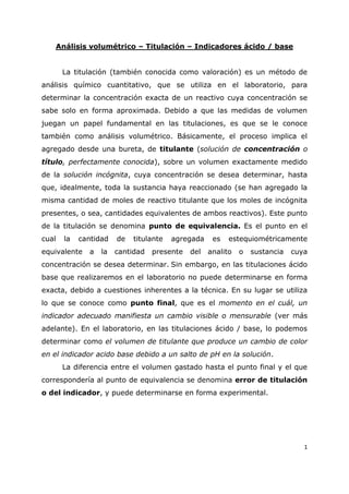 1
Análisis volumétrico – Titulación – Indicadores ácido / base
La titulación (también conocida como valoración) es un método de
análisis químico cuantitativo, que se utiliza en el laboratorio, para
determinar la concentración exacta de un reactivo cuya concentración se
sabe solo en forma aproximada. Debido a que las medidas de volumen
juegan un papel fundamental en las titulaciones, es que se le conoce
también como análisis volumétrico. Básicamente, el proceso implica el
agregado desde una bureta, de titulante (solución de concentración o
título, perfectamente conocida), sobre un volumen exactamente medido
de la solución incógnita, cuya concentración se desea determinar, hasta
que, idealmente, toda la sustancia haya reaccionado (se han agregado la
misma cantidad de moles de reactivo titulante que los moles de incógnita
presentes, o sea, cantidades equivalentes de ambos reactivos). Este punto
de la titulación se denomina punto de equivalencia. Es el punto en el
cual la cantidad de titulante agregada es estequiométricamente
equivalente a la cantidad presente del analito o sustancia cuya
concentración se desea determinar. Sin embargo, en las titulaciones ácido
base que realizaremos en el laboratorio no puede determinarse en forma
exacta, debido a cuestiones inherentes a la técnica. En su lugar se utiliza
lo que se conoce como punto final, que es el momento en el cuál, un
indicador adecuado manifiesta un cambio visible o mensurable (ver más
adelante). En el laboratorio, en las titulaciones ácido / base, lo podemos
determinar como el volumen de titulante que produce un cambio de color
en el indicador acido base debido a un salto de pH en la solución.
La diferencia entre el volumen gastado hasta el punto final y el que
correspondería al punto de equivalencia se denomina error de titulación
o del indicador, y puede determinarse en forma experimental.
 