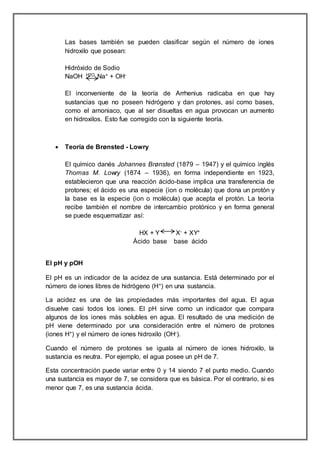 Las bases también se pueden clasificar según el número de iones 
hidroxilo que posean: 
Hidróxido de Sodio 
NaOH H2O Na+ + OH-El 
inconveniente de la teoría de Arrhenius radicaba en que hay 
sustancias que no poseen hidrógeno y dan protones, así como bases, 
como el amoniaco, que al ser disueltas en agua provocan un aumento 
en hidroxilos. Esto fue corregido con la siguiente teoría. 
 Teoría de Brønsted - Lowry 
El químico danés Johannes Brønsted (1879 – 1947) y el químico inglés 
Thomas M. Lowry (1874 – 1936), en forma independiente en 1923, 
establecieron que una reacción ácido-base implica una transferencia de 
protones; el ácido es una especie (ion o molécula) que dona un protón y 
la base es la especie (ion o molécula) que acepta el protón. La teoría 
recibe también el nombre de intercambio protónico y en forma general 
se puede esquematizar así: 
HX + Y X- + XY+ 
Ácido base base ácido 
El pH y pOH 
El pH es un indicador de la acidez de una sustancia. Está determinado por el 
número de iones libres de hidrógeno (H+) en una sustancia. 
La acidez es una de las propiedades más importantes del agua. El agua 
disuelve casi todos los iones. El pH sirve como un indicador que compara 
algunos de los iones más solubles en agua. El resultado de una medición de 
pH viene determinado por una consideración entre el número de protones 
(iones H+) y el número de iones hidroxilo (OH-). 
Cuando el número de protones se iguala al número de iones hidroxilo, la 
sustancia es neutra. Por ejemplo, el agua posee un pH de 7. 
Esta concentración puede variar entre 0 y 14 siendo 7 el punto medio. Cuando 
una sustancia es mayor de 7, se considera que es básica. Por el contrario, si es 
menor que 7, es una sustancia ácida. 
 