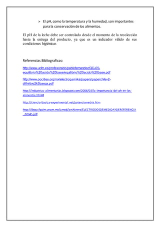  El pH, como la temperatura y la humedad, son importantes 
para la conservación de los alimentos. 
El pH de la leche debe ser controlado desde el momento de la recolección 
hasta la entrega del producto, ya que es un indicador válido de sus 
condiciones higiénicas 
Referencias Bibliograficas: 
http://www.uclm.es/profesorado/pablofernandez/QG-05- 
equilibrio%20acido%20base/equilibrio%20acido%20base.pdf 
http://www.oocities.org/mx/electroquimika/papers/paperchile-2- 
difinitivo2k3baeza.pdf 
http://industrias-alimentarias.blogspot.com/2008/03/la-importancia-del-ph-en-los-alimentos. 
html# 
http://ciencia-basica-experimental.net/potenciometria.htm 
http://depa.fquim.unam.mx/amyd/archivero/ELECTRODOSDEMEDIDAYDEREFERENCIA 
_22645.pdf 

