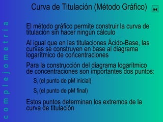 complejometría Curva de Titulación (Método Gráfico)
El método gráfico permite construir la curva de
titulación sin hacer ningún cálculo
Al igual que en las titulaciones Ácido-Base, las
curvas se construyen en base al diagrama
logarítmico de concentraciones
Para la construcción del diagrama logarítmico
de concentraciones son importantes dos puntos:
S1 (el punto de pM inicial)
S2 (el punto de pM final)
Estos puntos determinan los extremos de la
curva de titulación
 