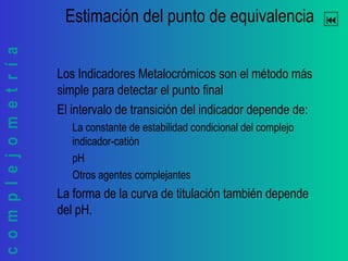complejometría Estimación del punto de equivalencia
Los Indicadores Metalocrómicos son el método más
simple para detectar el punto final
El intervalo de transición del indicador depende de:
La constante de estabilidad condicional del complejo
indicador-catión
pH
Otros agentes complejantes
La forma de la curva de titulación también depende
del pH.
 