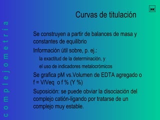 complejometría 
Curvas de titulación
Se construyen a partir de balances de masa y
constantes de equilibrio
Información útil sobre, p. ej.:
la exactitud de la determinación, y
el uso de indicadores metalocrómicos
Se grafica pM vs.Volumen de EDTA agregado o
f = V/Veq o f % (Y %)
Suposición: se puede obviar la disociación del
complejo catión-ligando por tratarse de un
complejo muy estable.
 