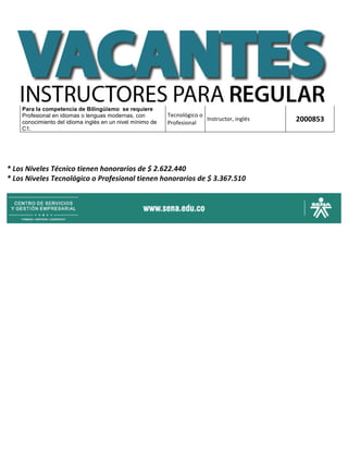 Para la competencia de Bilingüismo se requiere
Profesional en idiomas o lenguas modernas, con
conocimiento del idioma inglés en un nivel mínimo de
C1.
Tecnológico	o	
Profesional	
Instructor,	inglés	 2000853	
	
	 	
	 	
*	Los	Niveles	Técnico	tienen	honorarios	de	$	2.622.440	
*	Los	Niveles	Tecnológico	o	Profesional	tienen	honorarios	de	$	3.367.510	
	
	
 