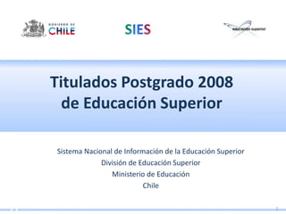 Titulados Postgrado 2008
  de Educación Superior

Sistema Nacional de Información de la Educación Superior
             División de Educación Superior
                Ministerio de Educación
                          Chile

                                                           1
 