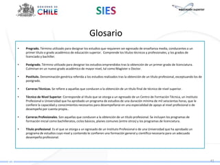 Glosario
•   Pregrado. Término utilizado para designar los estudios que requieren ser egresado de enseñanza media, conducentes a un
    primer título o grado académico de educación superior. Comprende los títulos técnicos y profesionales, y los grados de
    licenciado y bachiller.

•   Postgrado. Término utilizado para designar los estudios emprendidos tras la obtención de un primer grado de licenciatura.
    Culminan en un nuevo grado académico de mayor nivel, tal como Magíster o Doctor.

•   Postítulo. Denominación genérica referida a los estudios realizados tras la obtención de un título profesional, exceptuando los de
    postgrado.

•   Carreras Técnicas. Se refiere a aquellas que conducen a la obtención de un título final de técnico de nivel superior.

•   Técnico de Nivel Superior. Corresponde al título que se otorga a un egresado de un Centro de Formación Técnica, un Instituto
    Profesional o Universidad que ha aprobado un programa de estudios de una duración mínima de mil seiscientas horas, que le
    confiere la capacidad y conocimientos necesarios para desempeñarse en una especialidad de apoyo al nivel profesional o de
    desempeño por cuenta propia..

•   Carreras Profesionales. Son aquellas que conducen a la obtención de un título profesional. Se incluyen los programas de
    formación inicial como bachilleratos, ciclos básicos, planes comunes (entre otros) y los programas de licenciatura.

•   Título profesional. Es el que se otorga a un egresado de un Instituto Profesional o de una Universidad que ha aprobado un
    programa de estudios cuyo nivel y contenido le confieren una formación general y científica necesaria para un adecuado
    desempeño profesional.




                                                                                                                                         41
 