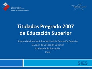 Titulados Pregrado 2007
 de Educación Superior
Sistema Nacional de Información de la Educación Superior
             División de Educación Superior
                Ministerio de Educación
                          Chile




                                                           1
 