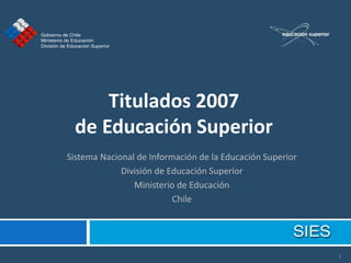 Titulados 2007
 de Educación Superior
Sistema Nacional de Información de la Educación Superior
             División de Educación Superior
                Ministerio de Educación
                          Chile




                                                           1
 