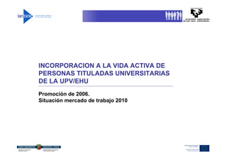INCORPORACION A LA VIDA ACTIVA DE
PERSONAS TITULADAS UNIVERSITARIAS
DE LA UPV/EHU
Promoción de 2006.
Situación mercado de trabajo 2010
 
