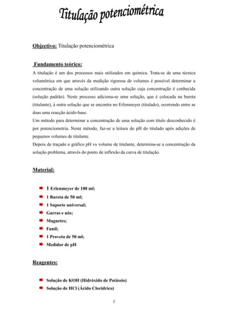 Objectivo: Titulação potenciométrica


Fundamento teórico:
A titulação é um dos processos mais utilizados em química. Trata-se de uma técnica
volumétrica em que através da medição rigorosa de volumes é possível determinar a
concentração de uma solução utilizando outra solução cuja concentração é conhecida
(solução padrão). Neste processo adiciona-se uma solução, que é colocada na bureta
(titulante), à outra solução que se encontra no Erlenmeyer (titulado), ocorrendo entre as
duas uma reacção ácido-base.
Um método para determinar a concentração de uma solução com título desconhecido é
por potenciometria. Neste método, faz-se a leitura do pH do titulado após adições de
pequenos volumes de titulante.
Depois de traçado o gráfico pH vs volume de titulante, determina-se a concentração da
solução problema, através do ponto de inflexão da curva de titulação.


Material:


       1 Erlenmeyer de 100 ml;
       1 Bureta de 50 ml;
       1 Suporte universal;
       Garras e nós;
       Magnetes;
       Funil;
       1 Proveta de 50 ml;
       Medidor de pH


Reagentes:


       Solução de KOH (Hidróxido de Potássio)
       Solução de HCl (Ácido Clorídrico)

                                           1
 