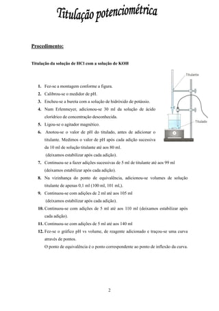 Procedimento:


Titulação da solução de HCl com a solução de KOH




   1. Fez-se a montagem conforme a figura.
   2. Calibrou-se o medidor de pH.
   3. Encheu-se a bureta com a solução de hidróxido de potássio.
   4. Num Erlenmeyer, adicionou-se 30 ml da solução de ácido
      clorídrico de concentração desconhecida.
   5. Ligou-se o agitador magnético.
   6. Anotou-se o valor de pH do titulado, antes de adicionar o
      titulante. Medimos o valor de pH após cada adição sucessiva
      da 10 ml de solução titulante até aos 80 ml.
       (deixamos estabilizar após cada adição).
   7. Continuou-se a fazer adições sucessivas de 5 ml de titulante até aos 99 ml
      (deixamos estabilizar após cada adição).
   8. Na vizinhança do ponto de equivalência, adicionou-se volumes de solução
      titulante de apenas 0,1 ml (100 ml, 101 ml,).
   9. Continuou-se com adições de 2 ml até aos 105 ml
       (deixamos estabilizar após cada adição).
   10. Continuou-se com adições de 5 ml até aos 110 ml (deixamos estabilizar após
      cada adição).
   11. Continuou-se com adições de 5 ml até aos 140 ml
   12. Fez-se o gráfico pH vs volume, de reagente adicionado e traçou-se uma curva
      através de pontos.
      O ponto de equivalência é o ponto correspondente ao ponto de inflexão da curva.




                                          2
 
