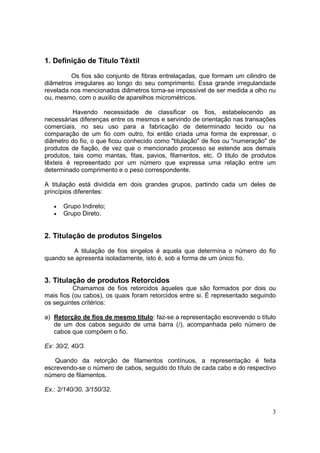 1. Definição de Título Têxtil

         Os fios são conjunto de fibras entrelaçadas, que formam um cilindro de
diâmetros irregulares ao longo do seu comprimento. Essa grande irregularidade
revelada nos mencionados diâmetros torna-se impossível de ser medida a olho nu
ou, mesmo, com o auxilio de aparelhos micrométricos.

          Havendo necessidade de classificar os fios, estabelecendo as
necessárias diferenças entre os mesmos e servindo de orientação nas transações
comerciais, no seu uso para a fabricação de determinado tecido ou na
comparação de um fio com outro, foi então criada uma forma de expressar, o
diâmetro do fio, o que ficou conhecido como "titulação" de fios ou "numeração" de
produtos de fiação, de vez que o mencionado processo se estende aos demais
produtos, tais como mantas, fitas, pavios, filamentos, etc. O titulo de produtos
têxteis é representado por um número que expressa uma relação entre um
determinado comprimento e o peso correspondente.

A titulação está dividida em dois grandes grupos, partindo cada um deles de
princípios diferentes:

   •   Grupo Indireto;
   •   Grupo Direto.


2. Titulação de produtos Singelos

         A titulação de fios singelos é aquela que determina o número do fio
quando se apresenta isoladamente, isto é, sob a forma de um único fio.


3. Titulação de produtos Retorcidos
          Chamamos de fios retorcidos àqueles que são formados por dois ou
mais fios (ou cabos), os quais foram retorcidos entre si. É representado seguindo
os seguintes critérios:

a) Retorção de fios de mesmo titulo: faz-se a representação escrevendo o título
   de um dos cabos seguido de uma barra (/), acompanhada pelo número de
   cabos que compõem o fio.

Ex: 30/2, 40/3.

   Quando da retorção de filamentos contínuos, a representação é feita
escrevendo-se o número de cabos, seguido do título de cada cabo e do respectivo
número de filamentos.

Ex.: 2/140/30, 3/150/32.


                                                                               3
 